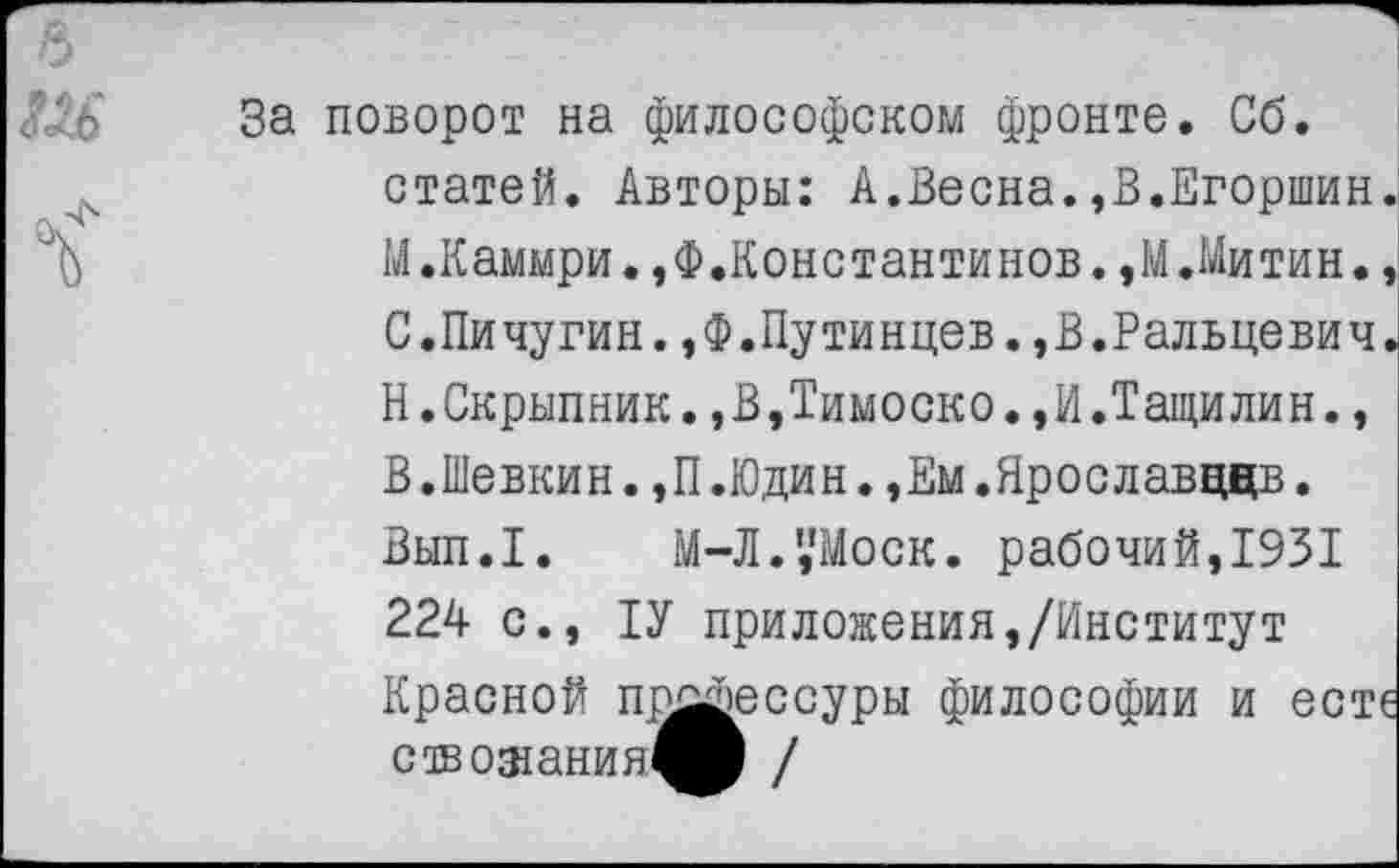 ﻿За поворот на философском фронте. Сб. статей. Авторы: А.Весна.,В.Егоршин. М.Каммри.,Ф.Константинов.,М.Митин., С.Пичугин.,Ф.Путинцев.,В.Ральцевич. Н.Скрыпник.,В,Тимоско.,И.Тащилин., В.Шевкин.,П.Юдин.,Ем.Ярославвдв. Вып.1. М-Л.',’Моск. рабочий,1931 224 с., 1У приложения,/Институт Красной пп^эессуры философии и есте ствожания^В /